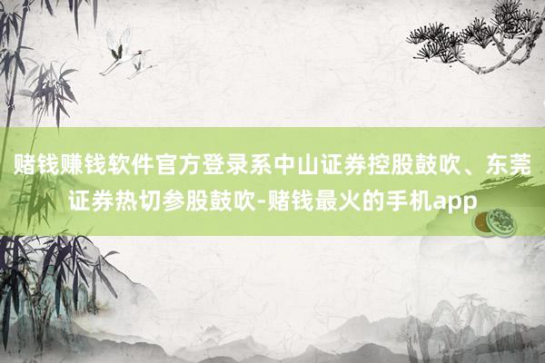 赌钱赚钱软件官方登录系中山证券控股鼓吹、东莞证券热切参股鼓吹-赌钱最火的手机app
