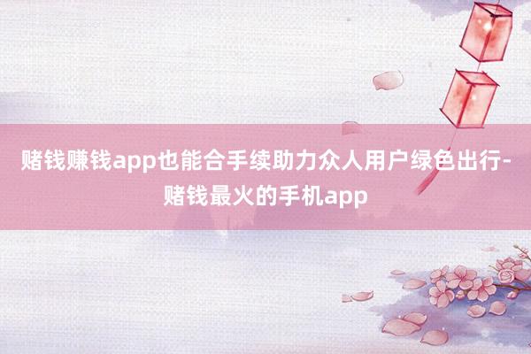 赌钱赚钱app也能合手续助力众人用户绿色出行-赌钱最火的手机app