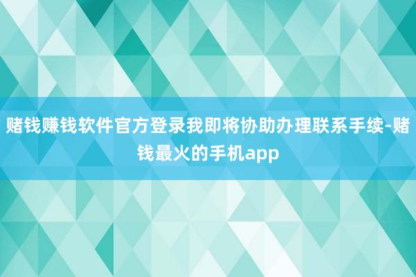 赌钱赚钱软件官方登录我即将协助办理联系手续-赌钱最火的手机app