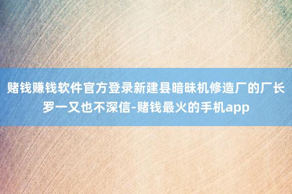 赌钱赚钱软件官方登录新建县暗昧机修造厂的厂长罗一又也不深信-赌钱最火的手机app