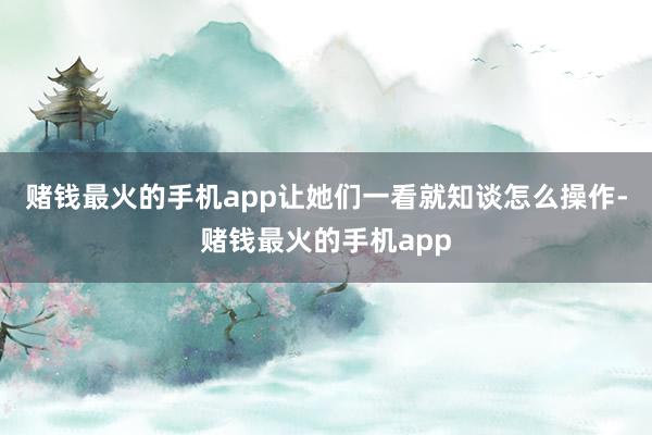 赌钱最火的手机app让她们一看就知谈怎么操作-赌钱最火的手机app