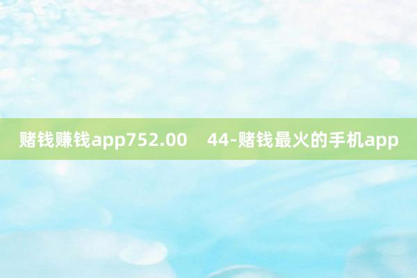 赌钱赚钱app752.00    44-赌钱最火的手机app