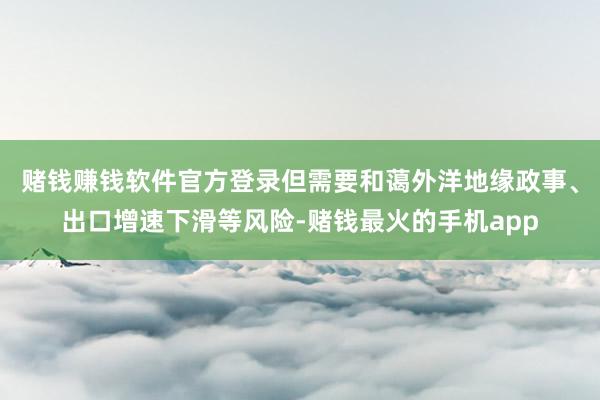 赌钱赚钱软件官方登录但需要和蔼外洋地缘政事、出口增速下滑等风险-赌钱最火的手机app