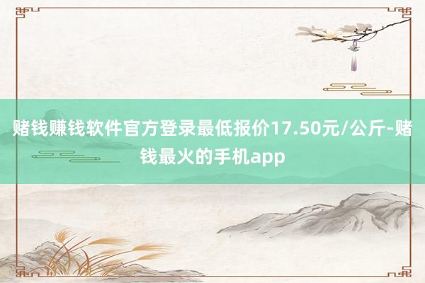 赌钱赚钱软件官方登录最低报价17.50元/公斤-赌钱最火的手机app