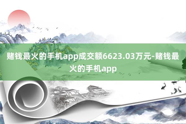 赌钱最火的手机app成交额6623.03万元-赌钱最火的手机app