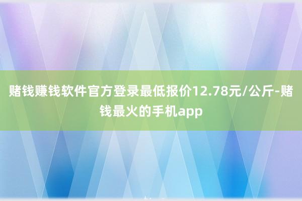 赌钱赚钱软件官方登录最低报价12.78元/公斤-赌钱最火的手机app