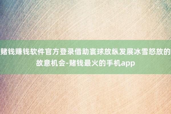 赌钱赚钱软件官方登录借助寰球放纵发展冰雪怒放的故意机会-赌钱最火的手机app
