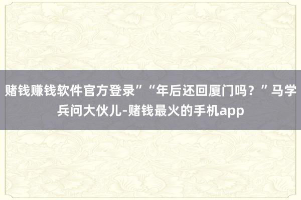 赌钱赚钱软件官方登录”“年后还回厦门吗？”马学兵问大伙儿-赌钱最火的手机app