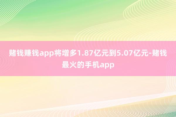 赌钱赚钱app将增多1.87亿元到5.07亿元-赌钱最火的手机app