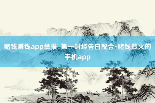 赌钱赚钱app举报  第一财经告白配合-赌钱最火的手机app