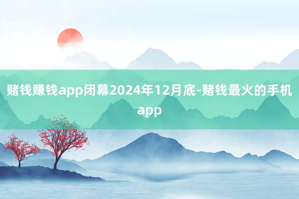 赌钱赚钱app闭幕2024年12月底-赌钱最火的手机app