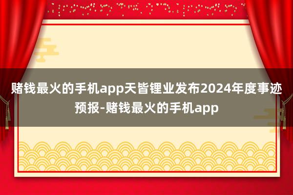 赌钱最火的手机app天皆锂业发布2024年度事迹预报-赌钱最火的手机app