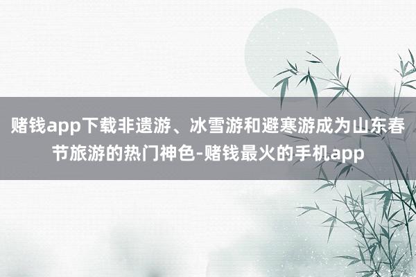 赌钱app下载非遗游、冰雪游和避寒游成为山东春节旅游的热门神色-赌钱最火的手机app