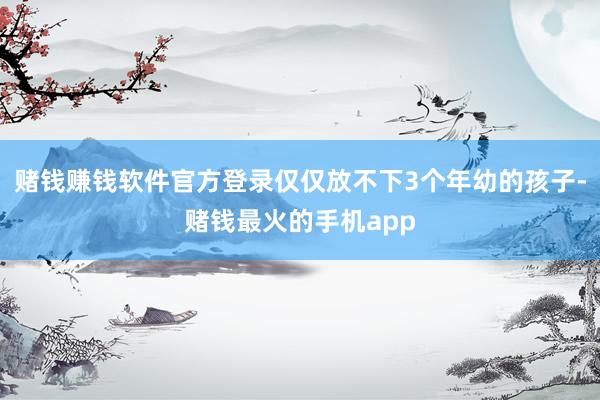 赌钱赚钱软件官方登录仅仅放不下3个年幼的孩子-赌钱最火的手机app