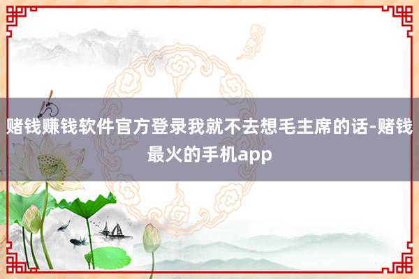 赌钱赚钱软件官方登录我就不去想毛主席的话-赌钱最火的手机app