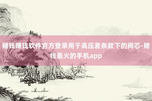 赌钱赚钱软件官方登录用于高压差条款下的阀芯-赌钱最火的手机app