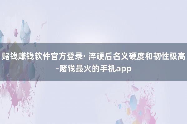 赌钱赚钱软件官方登录· 淬硬后名义硬度和韧性极高-赌钱最火的手机app