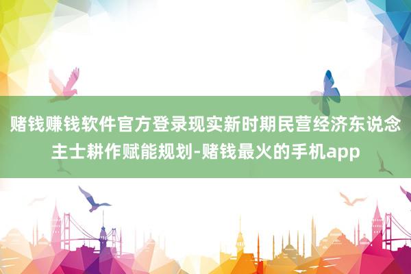 赌钱赚钱软件官方登录现实新时期民营经济东说念主士耕作赋能规划-赌钱最火的手机app