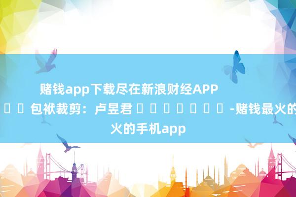 赌钱app下载尽在新浪财经APP            						包袱裁剪：卢昱君 							-赌钱最火的手机app
