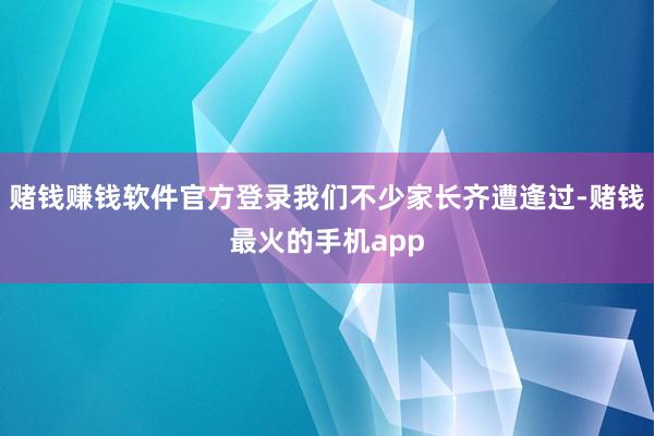 赌钱赚钱软件官方登录我们不少家长齐遭逢过-赌钱最火的手机app