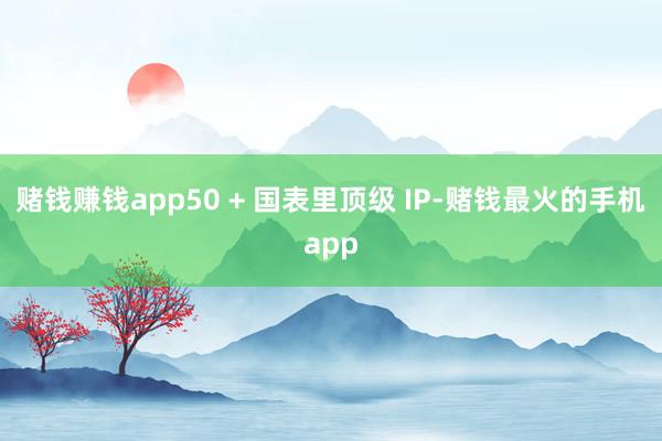 赌钱赚钱app50 + 国表里顶级 IP-赌钱最火的手机app
