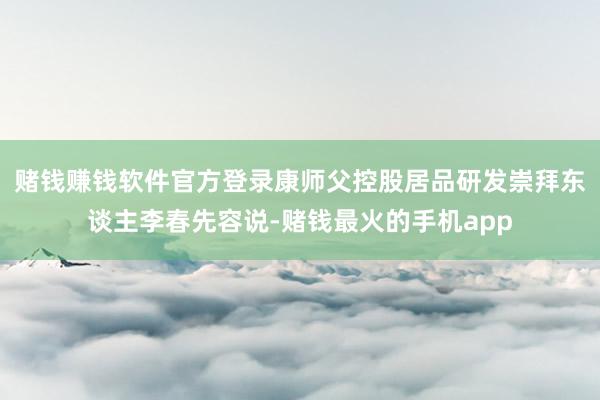赌钱赚钱软件官方登录康师父控股居品研发崇拜东谈主李春先容说-赌钱最火的手机app