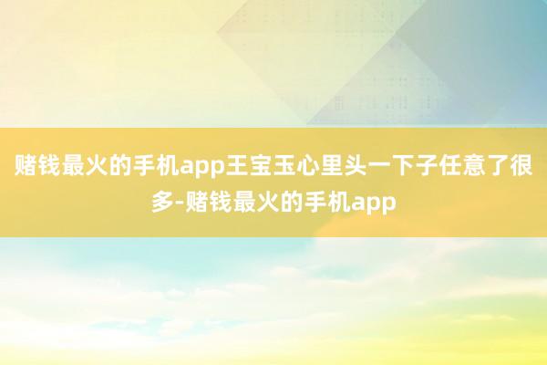 赌钱最火的手机app王宝玉心里头一下子任意了很多-赌钱最火的手机app