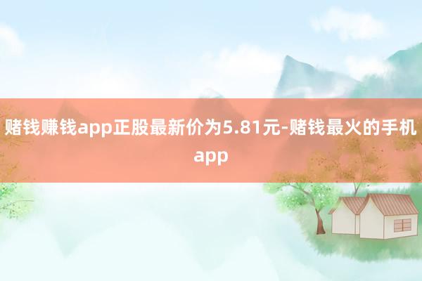 赌钱赚钱app正股最新价为5.81元-赌钱最火的手机app