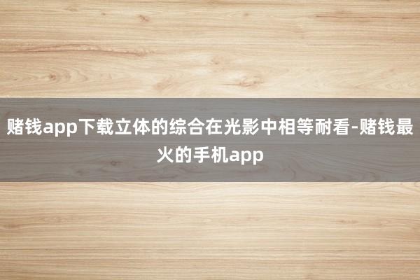 赌钱app下载立体的综合在光影中相等耐看-赌钱最火的手机app