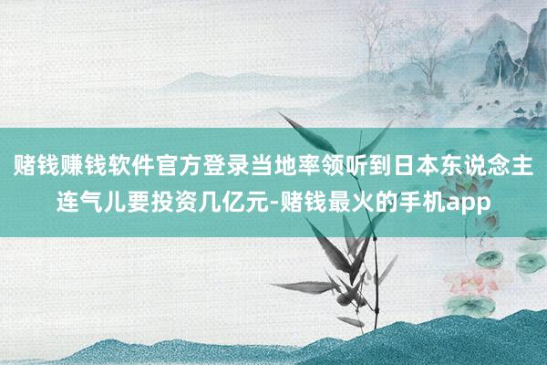 赌钱赚钱软件官方登录当地率领听到日本东说念主连气儿要投资几亿元-赌钱最火的手机app