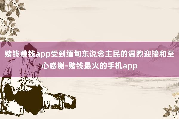 赌钱赚钱app受到缅甸东说念主民的温煦迎接和至心感谢-赌钱最火的手机app