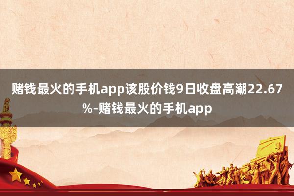 赌钱最火的手机app该股价钱9日收盘高潮22.67%-赌钱最火的手机app