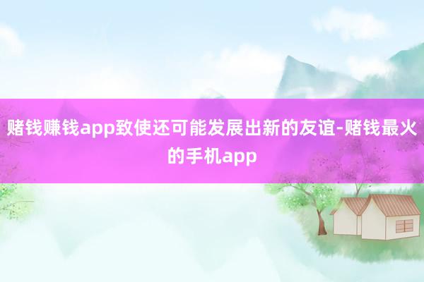 赌钱赚钱app致使还可能发展出新的友谊-赌钱最火的手机app