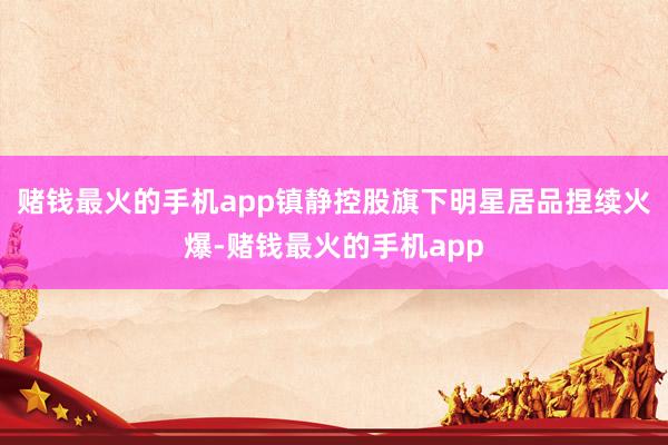 赌钱最火的手机app镇静控股旗下明星居品捏续火爆-赌钱最火的手机app