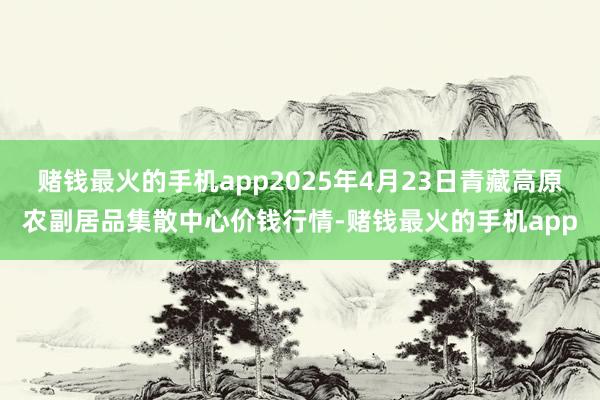 赌钱最火的手机app2025年4月23日青藏高原农副居品集散中心价钱行情-赌钱最火的手机app