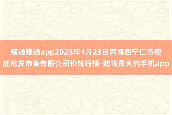 赌钱赚钱app2025年4月23日青海西宁仁杰粮油批发市集有限公司价钱行情-赌钱最火的手机app