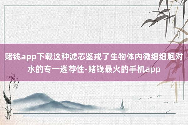 赌钱app下载这种滤芯鉴戒了生物体内微细细胞对水的专一遴荐性-赌钱最火的手机app