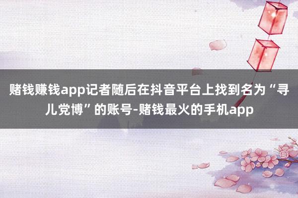 赌钱赚钱app记者随后在抖音平台上找到名为“寻儿党博”的账号-赌钱最火的手机app