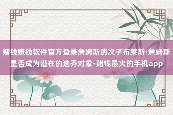 赌钱赚钱软件官方登录詹姆斯的次子布莱斯·詹姆斯是否成为潜在的选秀对象-赌钱最火的手机app