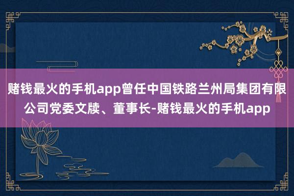 赌钱最火的手机app曾任中国铁路兰州局集团有限公司党委文牍、董事长-赌钱最火的手机app