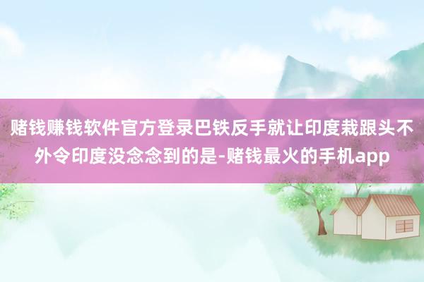 赌钱赚钱软件官方登录巴铁反手就让印度栽跟头不外令印度没念念到的是-赌钱最火的手机app