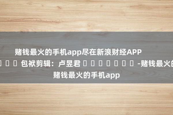 赌钱最火的手机app尽在新浪财经APP            						包袱剪辑：卢昱君 							-赌钱最火的手机app