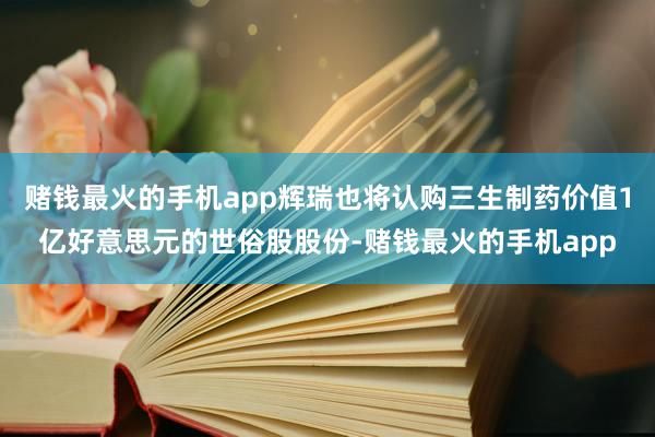 赌钱最火的手机app辉瑞也将认购三生制药价值1亿好意思元的世俗股股份-赌钱最火的手机app