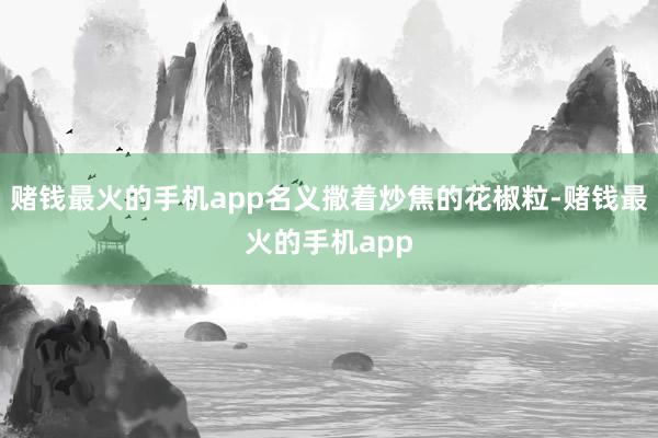 赌钱最火的手机app名义撒着炒焦的花椒粒-赌钱最火的手机app