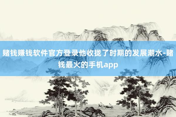 赌钱赚钱软件官方登录他收拢了时期的发展潮水-赌钱最火的手机app