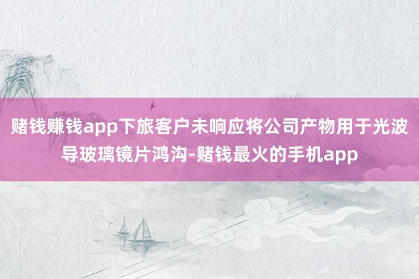 赌钱赚钱app下旅客户未响应将公司产物用于光波导玻璃镜片鸿沟-赌钱最火的手机app