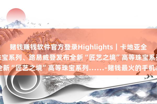 赌钱赚钱软件官方登录Highlights｜卡地亚全新EN ÉQUILIBRE高等珠宝系列、路易威登发布全新“匠艺之境”高等珠宝系列……-赌钱最火的手机app