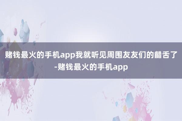 赌钱最火的手机app我就听见周围友友们的齰舌了-赌钱最火的手机app