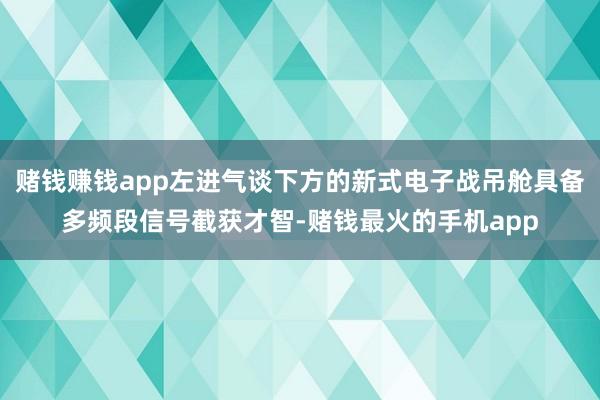 赌钱赚钱app左进气谈下方的新式电子战吊舱具备多频段信号截获才智-赌钱最火的手机app