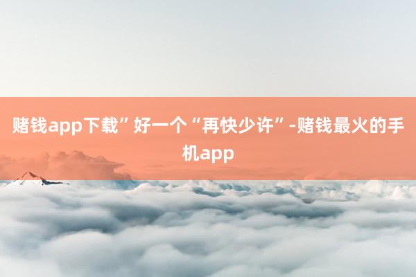 赌钱app下载”好一个“再快少许”-赌钱最火的手机app